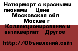 Натюрморт с красными пионами. › Цена ­ 25 000 - Московская обл., Москва г. Коллекционирование и антиквариат » Другое   